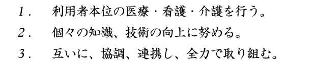 1.　利用者本位の医療・看護・介護を行う。 2.　個々の知識、技術の向上に努める。 3.　互いに、協調、連携し、全力で取り組む。